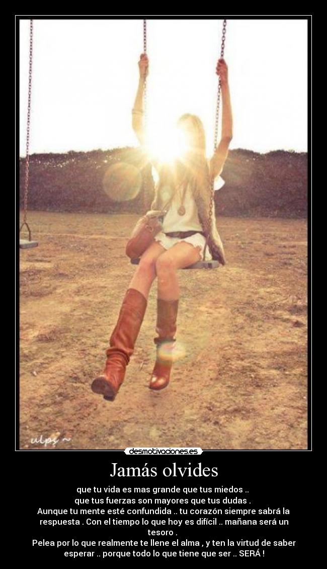 Jamás olvides - que tu vida es mas grande que tus miedos ..
que tus fuerzas son mayores que tus dudas .
Aunque tu mente esté confundida .. tu corazón siempre sabrá la
respuesta . Con el tiempo lo que hoy es difícil .. mañana será un
tesoro .
Pelea por lo que realmente te llene el alma , y ten la virtud de saber
esperar .. porque todo lo que tiene que ser .. SERÁ !