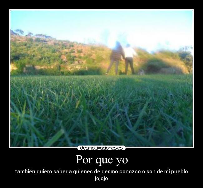 Por que yo - también quiero saber a quienes de desmo conozco o son de mi pueblo jojojo
