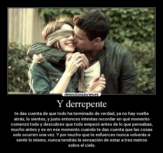 Y derrepente - te das cuenta de que todo ha terminado de verdad, ya no hay vuelta
atrás, lo sientes, y justo entonces intentas recordar en qué momento
comenzó todo y descubres que todo empezó antes de lo que pensabas,
mucho antes y es en ese momento cuando te das cuenta que las cosas
solo ocurren una vez. Y por mucho que te esfuerces nunca volverás a
sentir lo mismo, nunca tendrás la sensación de estar a tres metros
sobre el cielo.