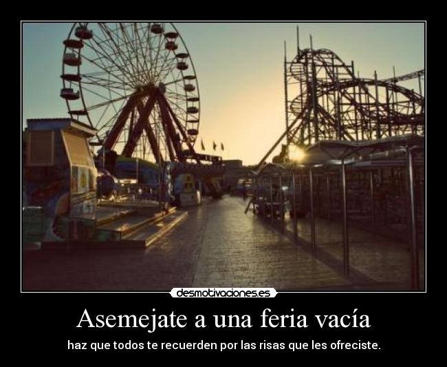 Asemejate a una feria vacía - haz que todos te recuerden por las risas que les ofreciste.