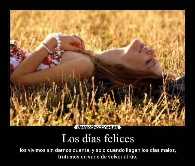 Los días felices - los vivimos sin darnos cuenta, y solo cuando llegan los días malos,
tratamos en vano de volver atrás.