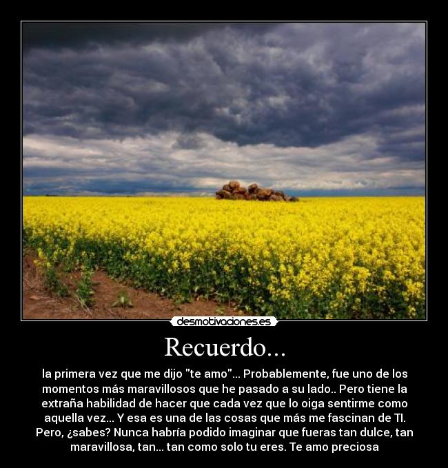 Recuerdo... - la primera vez que me dijo te amo... Probablemente, fue uno de los
momentos más maravillosos que he pasado a su lado.. Pero tiene la
extraña habilidad de hacer que cada vez que lo oiga sentirme como
aquella vez... Y esa es una de las cosas que más me fascinan de TI.
Pero, ¿sabes? Nunca habría podido imaginar que fueras tan dulce, tan
maravillosa, tan... tan como solo tu eres. Te amo preciosa