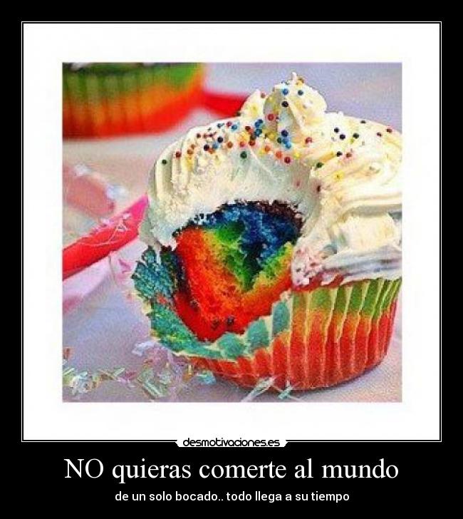 NO quieras comerte al mundo - de un solo bocado.. todo llega a su tiempo