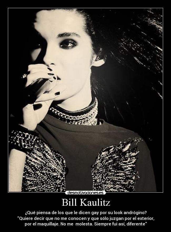 Bill Kaulitz - ¿Qué piensa de los que le dicen gay por su look andrógino?
Quiere decir que no me conocen y que sólo juzgan por el exterior,
por el maquillaje. No me  molesta. Siempre fui así, diferente