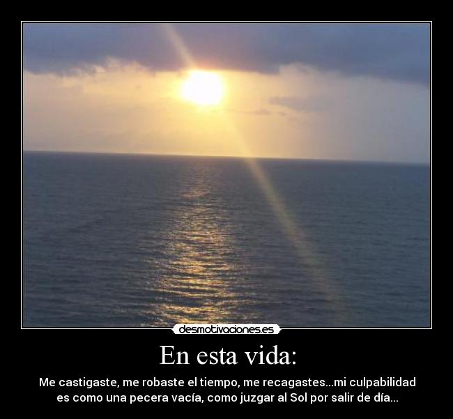En esta vida: - Me castigaste, me robaste el tiempo, me recagastes...mi culpabilidad
es como una pecera vacía, como juzgar al Sol por salir de día...