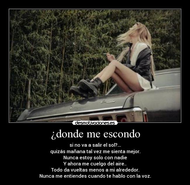 ¿donde me escondo - si no va a salir el sol?...
quizás mañana tal vez me sienta mejor.
Nunca estoy solo con nadie
Y ahora me cuelgo del aire..
Todo da vueltas menos a mi alrededor.
Nunca me entiendes cuando te hablo con la voz.