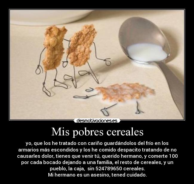 Mis pobres cereales - yo, que los he tratado con cariño guardándolos del frío en los
armarios más escondidos y los he comido despacito tratando de no
causarles dolor, tienes que venir tú, querido hermano, y comerte 100
por cada bocado dejando a una familia, el resto de cereales, y un
pueblo, la caja, sin 524789650 cereales.
Mi hermano es un asesino, tened cuidado.