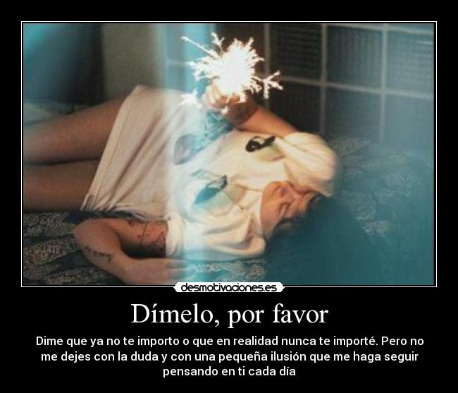 Dímelo, por favor - Dime que ya no te importo o que en realidad nunca te importé. Pero no
me dejes con la duda y con una pequeña ilusión que me haga seguir
pensando en ti cada día
