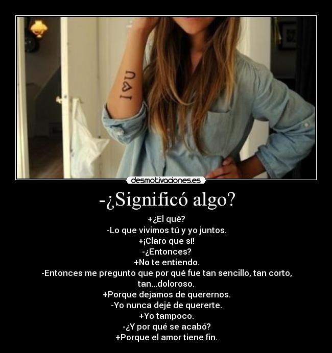 -¿Significó algo? - +¿El qué?
-Lo que vivimos tú y yo juntos.
+¡Claro que sí!
-¿Entonces?
+No te entiendo.
-Entonces me pregunto que por qué fue tan sencillo, tan corto, tan...doloroso.
+Porque dejamos de querernos.
-Yo nunca dejé de quererte.
+Yo tampoco.
-¿Y por qué se acabó?
+Porque el amor tiene fin.