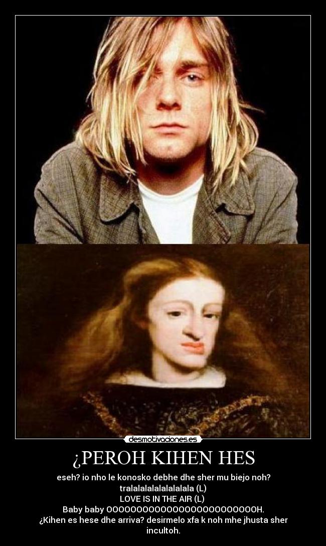 ¿PEROH KIHEN HES - eseh? io nho le konosko debhe dhe sher mu biejo noh? tralalalalalalalalala (L)
LOVE IS IN THE AIR (L) 
Baby baby OOOOOOOOOOOOOOOOOOOOOOOOOH.
¿Kihen es hese dhe arriva? desirmelo xfa k noh mhe jhusta sher incultoh.