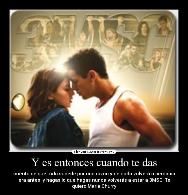 Y es entonces cuando te das - cuenta de que todo sucede por una razon y qe nada volverá a sercomo
era antes y hagas lo que hagas nunca volverás a estar a 3MSC Te
quiero Maria Churry