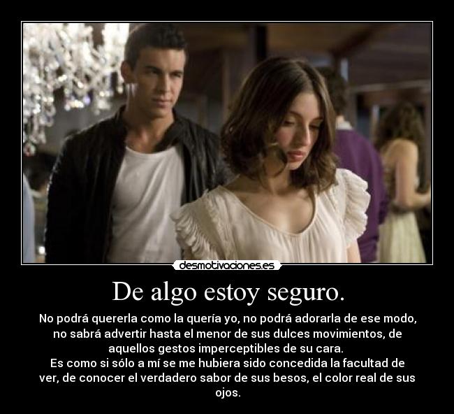 De algo estoy seguro. - No podrá quererla como la quería yo, no podrá adorarla de ese modo,
no sabrá advertir hasta el menor de sus dulces movimientos, de
aquellos gestos imperceptibles de su cara.
Es como si sólo a mí se me hubiera sido concedida la facultad de
ver, de conocer el verdadero sabor de sus besos, el color real de sus
ojos.