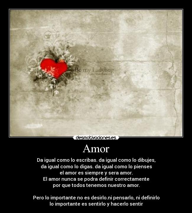 Amor - Da igual como lo escribas. da igual como lo dibujes,
da igual como lo digas. da igual como lo pienses
el amor es siempre y sera amor.
El amor nunca se podra definir correctamente
por que todos tenemos nuestro amor.
Pero lo importante no es desirlo.ni pensarlo, ni definirlo
lo importante es sentirlo y hacerlo sentir