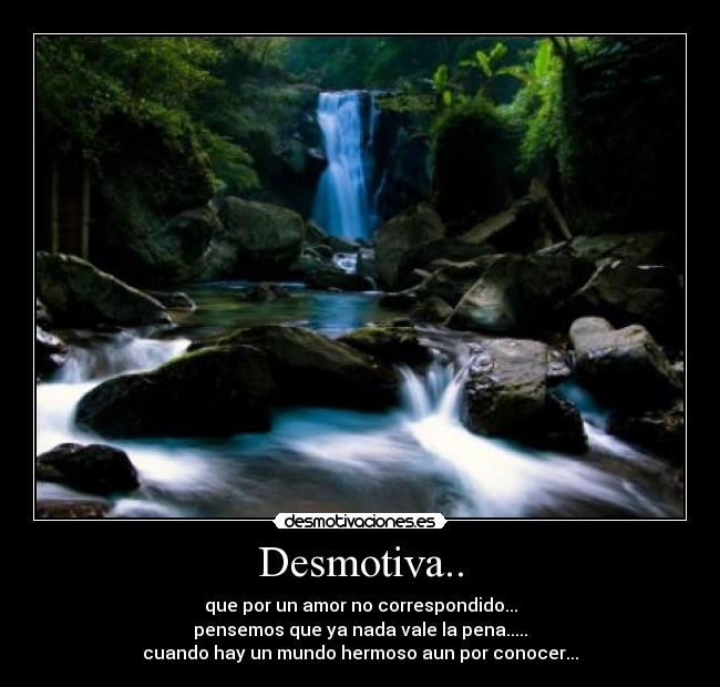 Desmotiva.. - que por un amor no correspondido...
pensemos que ya nada vale la pena.....
cuando hay un mundo hermoso aun por conocer...