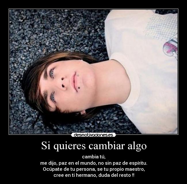 Si quieres cambiar algo - cambia tú,
me dijo, paz en el mundo, no sin paz de espíritu.
Ocúpate de tu persona, se tu propio maestro,
cree en ti hermano, duda del resto !!
