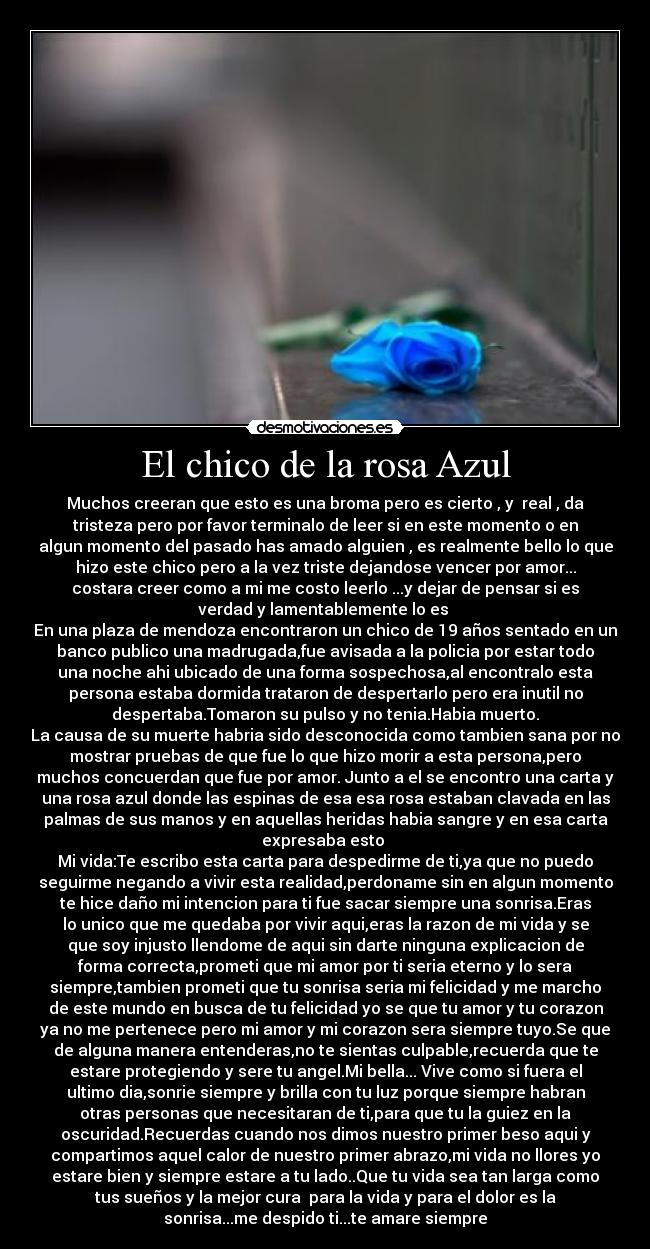 El chico de la rosa Azul - Muchos creeran que esto es una broma pero es cierto , y  real , da
tristeza pero por favor terminalo de leer si en este momento o en
algun momento del pasado has amado alguien , es realmente bello lo que
hizo este chico pero a la vez triste dejandose vencer por amor...
costara creer como a mi me costo leerlo ...y dejar de pensar si es
verdad y lamentablemente lo es 
En una plaza de mendoza encontraron un chico de 19 años sentado en un
banco publico una madrugada,fue avisada a la policia por estar todo
una noche ahi ubicado de una forma sospechosa,al encontralo esta
persona estaba dormida trataron de despertarlo pero era inutil no
despertaba.Tomaron su pulso y no tenia.Habia muerto.
La causa de su muerte habria sido desconocida como tambien sana por no
mostrar pruebas de que fue lo que hizo morir a esta persona,pero
muchos concuerdan que fue por amor. Junto a el se encontro una carta y
una rosa azul donde las espinas de esa esa rosa estaban clavada en las
palmas de sus manos y en aquellas heridas habia sangre y en esa carta
expresaba esto 
Mi vida:Te escribo esta carta para despedirme de ti,ya que no puedo
seguirme negando a vivir esta realidad,perdoname sin en algun momento
te hice daño mi intencion para ti fue sacar siempre una sonrisa.Eras
lo unico que me quedaba por vivir aqui,eras la razon de mi vida y se
que soy injusto llendome de aqui sin darte ninguna explicacion de
forma correcta,prometi que mi amor por ti seria eterno y lo sera
siempre,tambien prometi que tu sonrisa seria mi felicidad y me marcho
de este mundo en busca de tu felicidad yo se que tu amor y tu corazon
ya no me pertenece pero mi amor y mi corazon sera siempre tuyo.Se que
de alguna manera entenderas,no te sientas culpable,recuerda que te
estare protegiendo y sere tu angel.Mi bella... Vive como si fuera el
ultimo dia,sonrie siempre y brilla con tu luz porque siempre habran
otras personas que necesitaran de ti,para que tu la guiez en la
oscuridad.Recuerdas cuando nos dimos nuestro primer beso aqui y
compartimos aquel calor de nuestro primer abrazo,mi vida no llores yo
estare bien y siempre estare a tu lado..Que tu vida sea tan larga como
tus sueños y la mejor cura  para la vida y para el dolor es la
sonrisa...me despido ti...te amare siempre