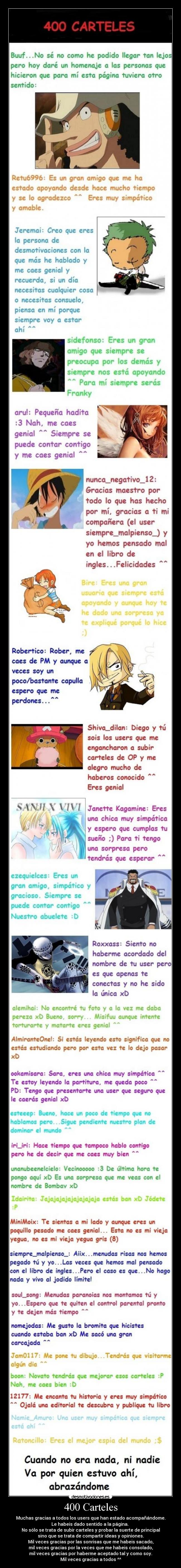 400 Carteles - Muchas gracias a todos los users que han estado acompañándome.
Le habeis dado sentido a la página.
No sólo se trata de subir carteles y probar la suerte de principal
sino que se trata de compartir ideas y opiniones.
Mil veces gracias por las sonrisas que me habeis sacado,
mil veces gracias por la veces que me habeis consolado,
mil veces gracias por haberme aceptado tal y como soy.
Mil veces gracias a todos ^^