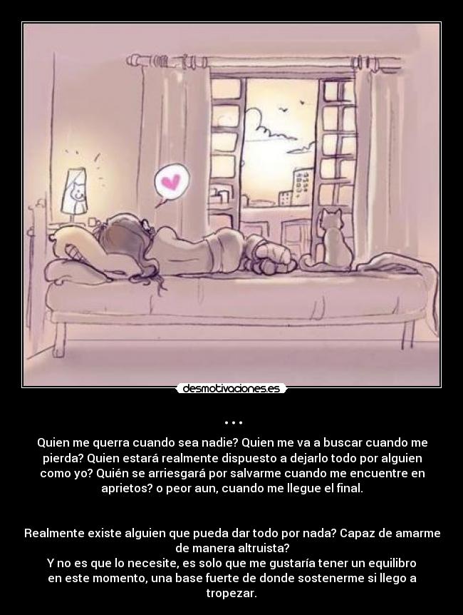 ... - Quien me querra cuando sea nadie? Quien me va a buscar cuando me
pierda? Quien estará realmente dispuesto a dejarlo todo por alguien
como yo? Quién se arriesgará por salvarme cuando me encuentre en
aprietos? o peor aun, cuando me llegue el final.


Realmente existe alguien que pueda dar todo por nada? Capaz de amarme
de manera altruista?
Y no es que lo necesite, es solo que me gustaría tener un equilibro
en este momento, una base fuerte de donde sostenerme si llego a
tropezar.