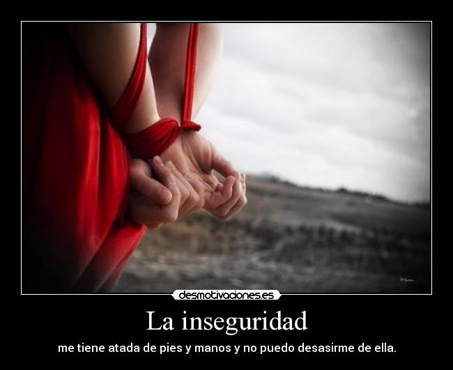 La inseguridad - me tiene atada de pies y manos y no puedo desasirme de ella.