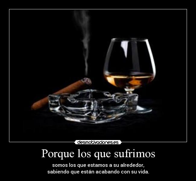 Porque los que sufrimos - somos los que estamos a su alrededor,
sabiendo que están acabando con su vida.