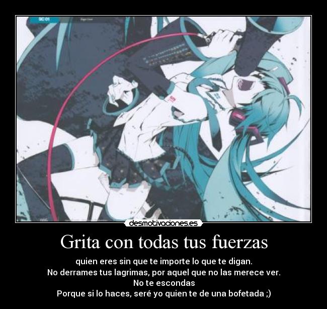 Grita con todas tus fuerzas - quien eres sin que te importe lo que te digan.
No derrames tus lagrimas, por aquel que no las merece ver.
No te escondas
Porque si lo haces, seré yo quien te de una bofetada ;)