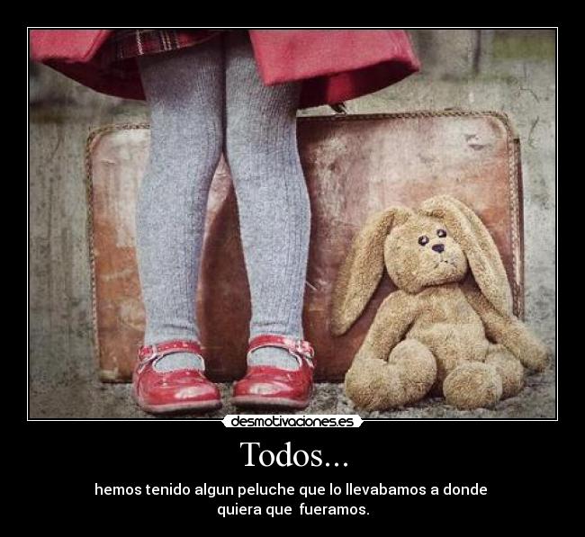 Todos... - hemos tenido algun peluche que lo llevabamos a donde
quiera que fueramos.