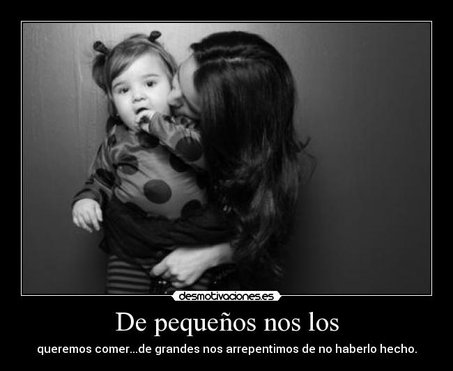 De pequeños nos los - queremos comer...de grandes nos arrepentimos de no haberlo hecho.