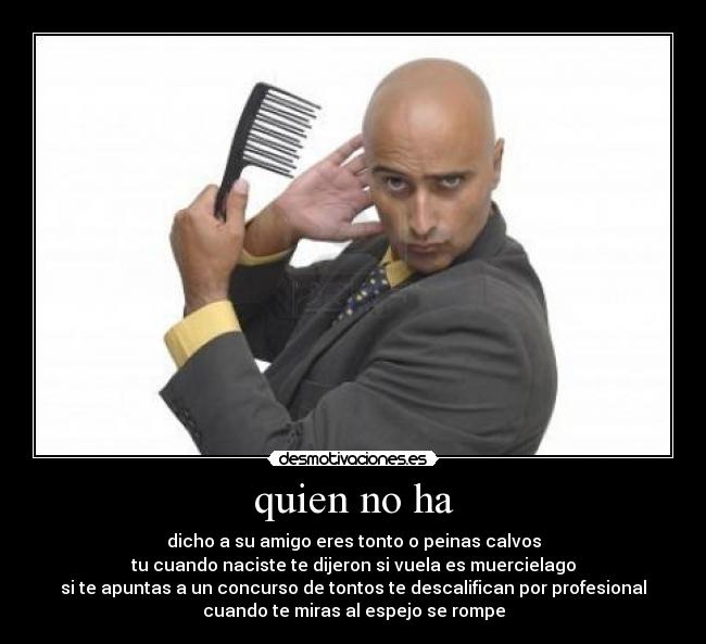 quien no ha - dicho a su amigo eres tonto o peinas calvos
tu cuando naciste te dijeron si vuela es muercielago
si te apuntas a un concurso de tontos te descalifican por profesional
cuando te miras al espejo se rompe