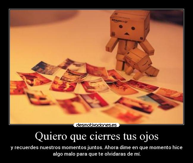Quiero que cierres tus ojos - y recuerdes nuestros momentos juntos. Ahora dime en que momento hice
algo malo para que te olvidaras de mí.