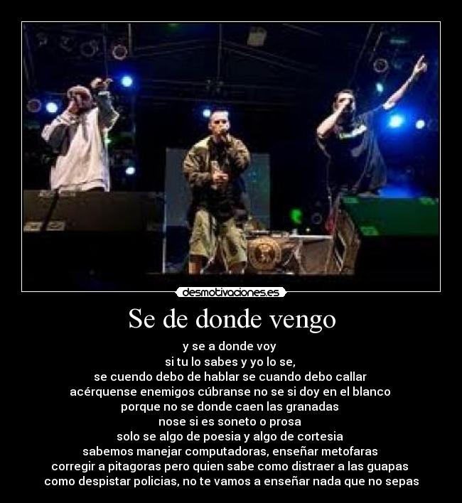 Se de donde vengo - y se a donde voy
si tu lo sabes y yo lo se,
se cuendo debo de hablar se cuando debo callar
acérquense enemigos cúbranse no se si doy en el blanco
porque no se donde caen las granadas
nose si es soneto o prosa
solo se algo de poesia y algo de cortesia
sabemos manejar computadoras, enseñar metofaras
corregir a pitagoras pero quien sabe como distraer a las guapas
como despistar policias, no te vamos a enseñar nada que no sepas