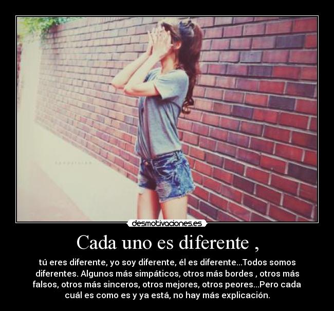 Cada uno es diferente , - tú eres diferente, yo soy diferente, él es diferente...Todos somos
diferentes. Algunos más simpáticos, otros más bordes , otros más
falsos, otros más sinceros, otros mejores, otros peores...Pero cada
cuál es como es y ya está, no hay más explicación.