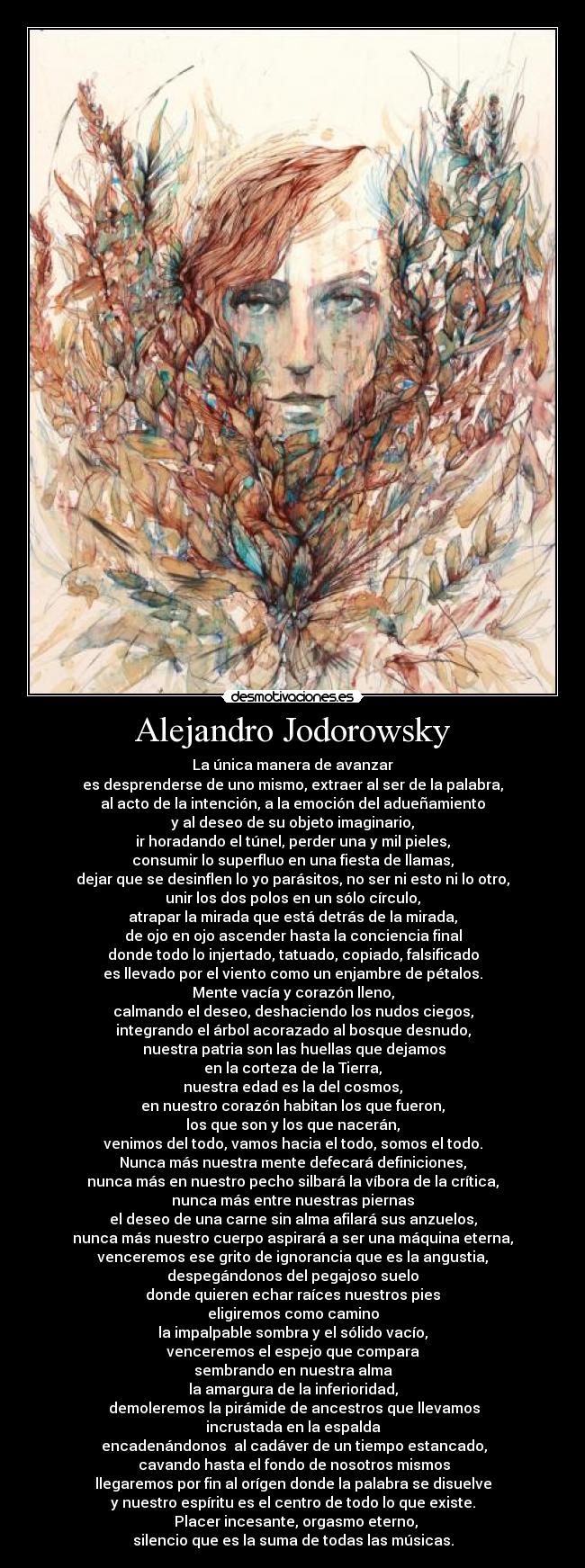 Alejandro Jodorowsky - La única manera de avanzar
es desprenderse de uno mismo, extraer al ser de la palabra,
al acto de la intención, a la emoción del adueñamiento
y al deseo de su objeto imaginario,
ir horadando el túnel, perder una y mil pieles,
consumir lo superfluo en una fiesta de llamas,
dejar que se desinflen lo yo parásitos, no ser ni esto ni lo otro,
unir los dos polos en un sólo círculo,
atrapar la mirada que está detrás de la mirada,
de ojo en ojo ascender hasta la conciencia final
donde todo lo injertado, tatuado, copiado, falsificado
es llevado por el viento como un enjambre de pétalos.
Mente vacía y corazón lleno,
calmando el deseo, deshaciendo los nudos ciegos,
integrando el árbol acorazado al bosque desnudo,
nuestra patria son las huellas que dejamos
en la corteza de la Tierra,
nuestra edad es la del cosmos,
en nuestro corazón habitan los que fueron,
los que son y los que nacerán,
venimos del todo, vamos hacia el todo, somos el todo.
Nunca más nuestra mente defecará definiciones,
nunca más en nuestro pecho silbará la víbora de la crítica,
nunca más entre nuestras piernas
el deseo de una carne sin alma afilará sus anzuelos,
nunca más nuestro cuerpo aspirará a ser una máquina eterna,
venceremos ese grito de ignorancia que es la angustia,
despegándonos del pegajoso suelo
donde quieren echar raíces nuestros pies
eligiremos como camino
la impalpable sombra y el sólido vacío,
venceremos el espejo que compara
sembrando en nuestra alma
la amargura de la inferioridad,
demoleremos la pirámide de ancestros que llevamos
incrustada en la espalda
encadenándonos al cadáver de un tiempo estancado,
cavando hasta el fondo de nosotros mismos
llegaremos por fin al orígen donde la palabra se disuelve
y nuestro espíritu es el centro de todo lo que existe.
Placer incesante, orgasmo eterno,
silencio que es la suma de todas las músicas.