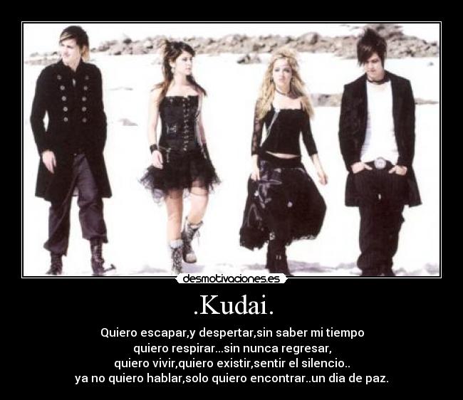 .Kudai. - Quiero escapar,y despertar,sin saber mi tiempo
quiero respirar...sin nunca regresar,
quiero vivir,quiero existir,sentir el silencio..
ya no quiero hablar,solo quiero encontrar..un dia de paz.