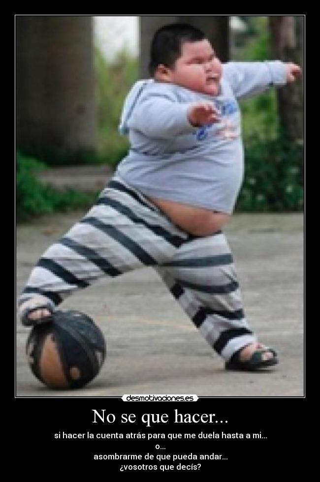 No se que hacer... - si hacer la cuenta atrás para que me duela hasta a mi...
o...
asombrarme de que pueda andar...
¿vosotros que decís?