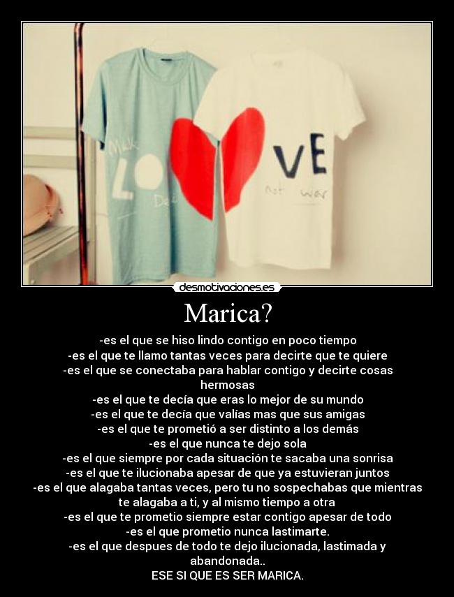 Marica? - -es el que se hiso lindo contigo en poco tiempo
-es el que te llamo tantas veces para decirte que te quiere
-es el que se conectaba para hablar contigo y decirte cosas
hermosas♥
-es el que te decía que eras lo mejor de su mundo
-es el que te decía que valías mas que sus amigas
-es el que te prometió a ser distinto a los demás
-es el que nunca te dejo sola
-es el que siempre por cada situación te sacaba una sonrisa
-es el que te ilucionaba apesar de que ya estuvieran juntos
-es el que alagaba tantas veces, pero tu no sospechabas que mientras
te alagaba a ti, y al mismo tiempo a otra
-es el que te prometio siempre estar contigo apesar de todo
-es el que prometio nunca lastimarte.
-es el que despues de todo te dejo ilucionada, lastimada y
abandonada..
ESE SI QUE ES SER MARICA.