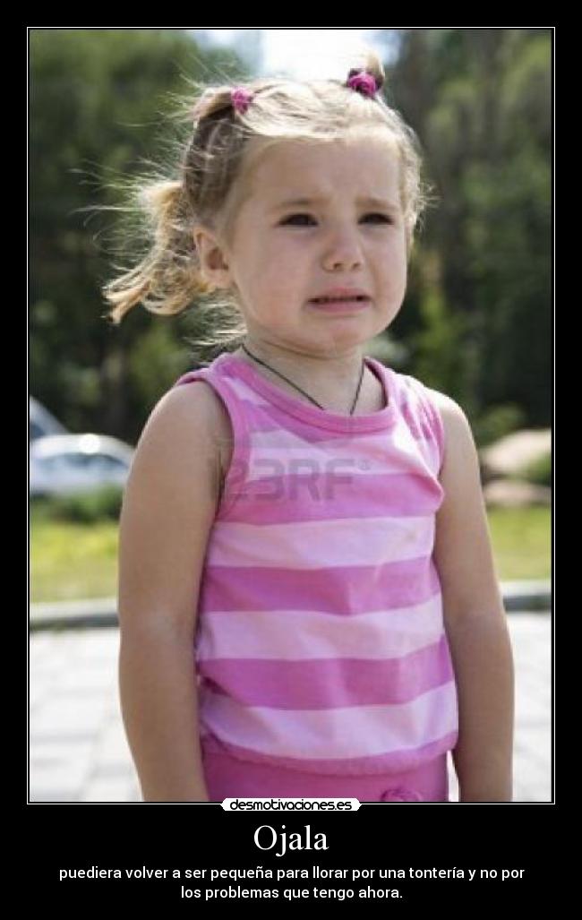 Ojala - puediera volver a ser pequeña para llorar por una tontería y no por
los problemas que tengo ahora.