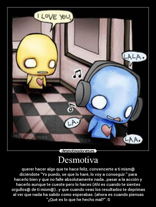 Desmotiva - querer hacer algo que te hace feliz, convencerte a ti mism@
diciéndote Yo puedo, se que lo haré, lo voy a conseguir. para
hacerlo bien y que no falle absolutamente nada...pasar a la acción y
hacerlo aunque te cueste pero lo haces (Ahí es cuando te sientes
orgullos@ de ti mism@)...y que cuando veas los resultados te deprimas
al ver que nada ha salido como esperabas. (ahora es cuando piensas
¿Qué es lo que he hecho mal? :S