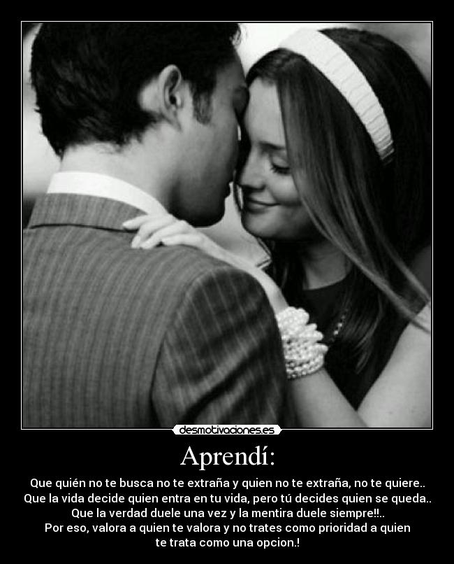Aprendí: - Que quién no te busca no te extraña y quien no te extraña, no te quiere..
Que la vida decide quien entra en tu vida, pero tú decides quien se queda..
Que la verdad duele una vez y la mentira duele siempre!!..
Por eso, valora a quien te valora y no trates como prioridad a quien
te trata como una opcion.!