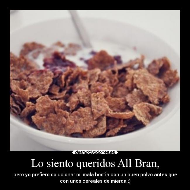 Lo siento queridos All Bran, - pero yo prefiero solucionar mi mala hostia con un buen polvo antes que
con unos cereales de mierda ;)
