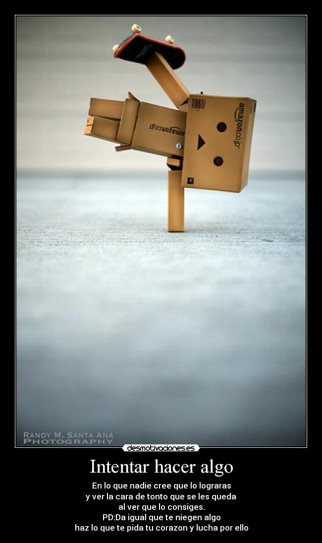 Intentar hacer algo - En lo que nadie cree que lo lograras
y ver la cara de tonto que se les queda
al ver que lo consiges.
PD:Da igual que te niegen algo
haz lo que te pida tu corazon y lucha por ello