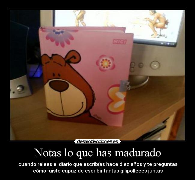 Notas lo que has madurado - cuando relees el diario que escribías hace diez años y te preguntas
cómo fuiste capaz de escribir tantas gilipolleces juntas