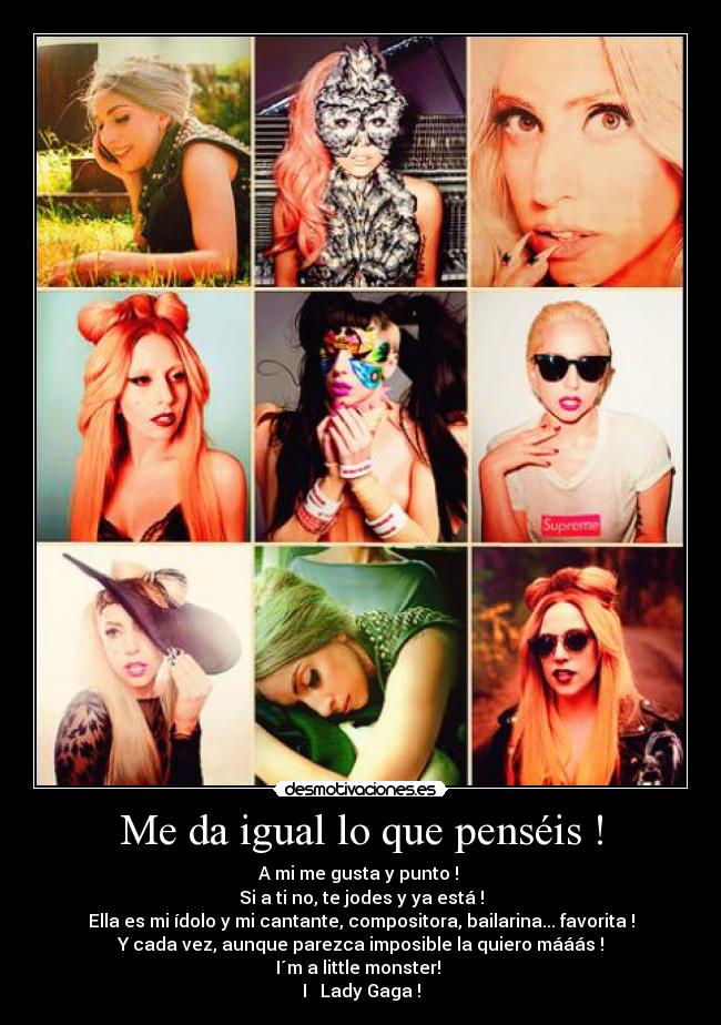 Me da igual lo que penséis ! - A mi me gusta y punto !
Si a ti no, te jodes y ya está !
Ella es mi ídolo y mi cantante, compositora, bailarina... favorita !
Y cada vez, aunque parezca imposible la quiero mááás !
I´m a little monster!
I ♥ Lady Gaga !