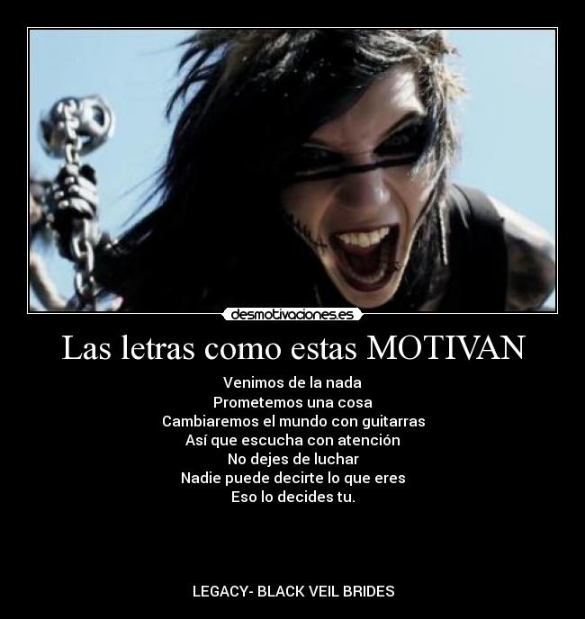 Las letras como estas MOTIVAN - Venimos de la nada
Prometemos una cosa
Cambiaremos el mundo con guitarras
Así que escucha con atención
No dejes de luchar
Nadie puede decirte lo que eres
Eso lo decides tu.
LEGACY- BLACK VEIL BRIDES