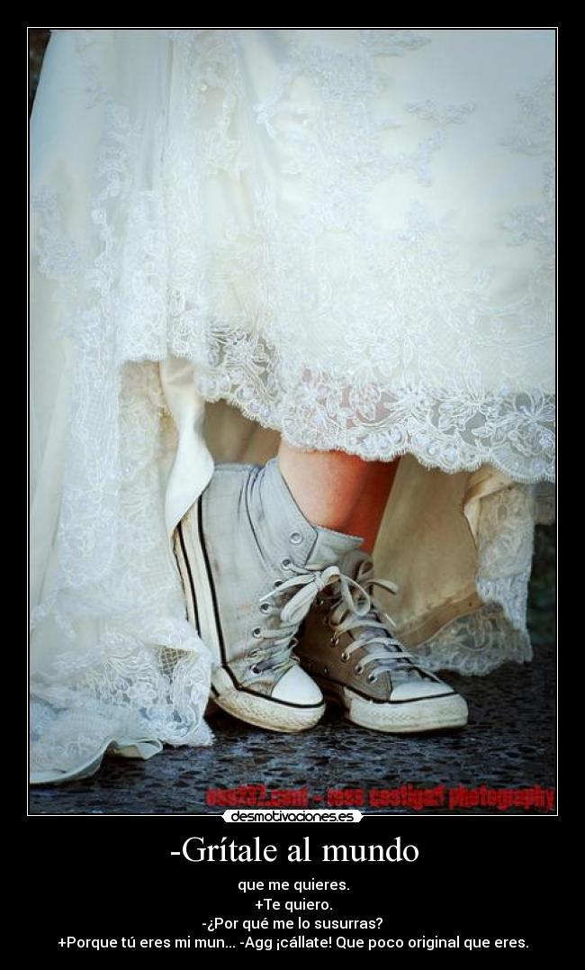-Grítale al mundo - que me quieres.
+Te quiero.
-¿Por qué me lo susurras?
+Porque tú eres mi mun... -Agg ¡cállate! Que poco original que eres.