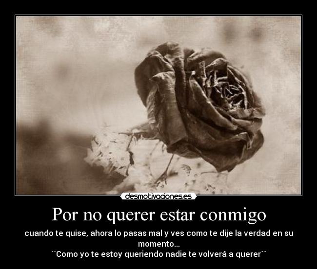 Por no querer estar conmigo - cuando te quise, ahora lo pasas mal y ves como te dije la verdad en su momento...
``Como yo te estoy queriendo nadie te volverá a querer´´
