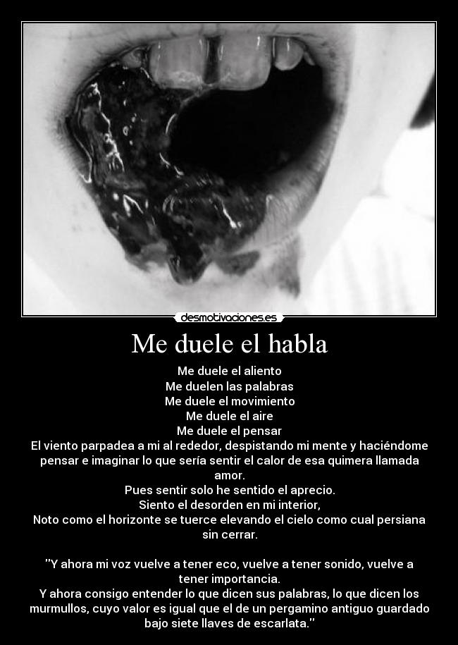 Me duele el habla - Me duele el aliento
Me duelen las palabras
Me duele el movimiento
Me duele el aire
Me duele el pensar
El viento parpadea a mi al rededor, despistando mi mente y haciéndome
pensar e imaginar lo que sería sentir el calor de esa quimera llamada
amor.
Pues sentir solo he sentido el aprecio.
Siento el desorden en mi interior,
Noto como el horizonte se tuerce elevando el cielo como cual persiana
sin cerrar.

Y ahora mi voz vuelve a tener eco, vuelve a tener sonido, vuelve a
tener importancia.
Y ahora consigo entender lo que dicen sus palabras, lo que dicen los
murmullos, cuyo valor es igual que el de un pergamino antiguo guardado
bajo siete llaves de escarlata.