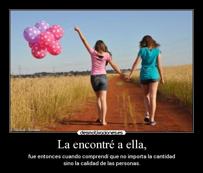 La encontré a ella, - fue entonces cuando comprendí que no importa la cantidad
sino la calidad de las personas.