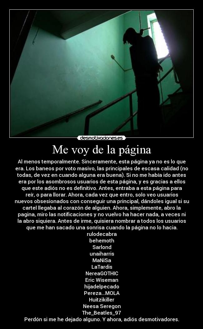 Me voy de la página - Al menos temporalmente. Sinceramente, esta página ya no es lo que
era. Los baneos por voto masivo, las principales de escasa calidad (no
todas, de vez en cuando alguna era buena). Si no me había ido antes
era por los asombrosos usuarios de esta página, y es gracias a ellos
que este adiós no es definitivo. Antes, entraba a esta página para
reír, o para llorar. Ahora, cada vez que entro, solo veo usuarios
nuevos obsesionados con conseguir una principal, dándoles igual si su
cartel llegaba al corazón de alguien. Ahora, simplemente, abro la
pagina, miro las notificaciones y no vuelvo ha hacer nada, a veces ni
la abro siquiera. Antes de irme, quisiera nombrar a todos los usuarios
que me han sacado una sonrisa cuando la página no lo hacia.
rulodecabra
behemoth
Sarlond
unaiharris
MaNiSa
LaTardis
NereaGOTHIC
Eric Wiseman
hijadelpecado
Pereza...MOLA
Huitzikiller
Neesa Seregon
The_Beatles_97
Perdón si me he dejado alguno. Y ahora, adiós desmotivadores.