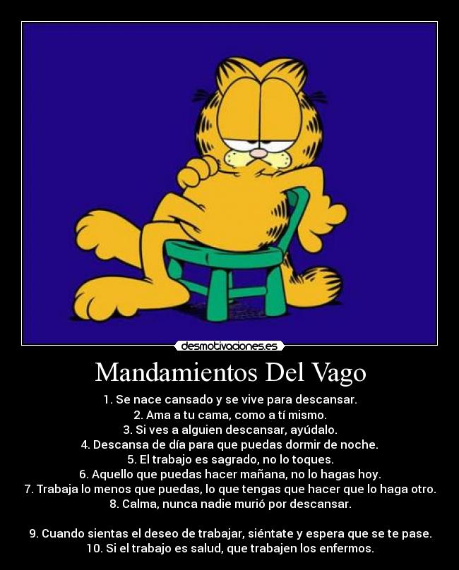 Mandamientos Del Vago - 1. Se nace cansado y se vive para descansar.
2. Ama a tu cama, como a tí mismo.
3. Si ves a alguien descansar, ayúdalo.
4. Descansa de día para que puedas dormir de noche.
5. El trabajo es sagrado, no lo toques.
6. Aquello que puedas hacer mañana, no lo hagas hoy.
7. Trabaja lo menos que puedas, lo que tengas que hacer que lo haga otro.
8. Calma, nunca nadie murió por descansar.

9. Cuando sientas el deseo de trabajar, siéntate y espera que se te pase.
10. Si el trabajo es salud, que trabajen los enfermos.