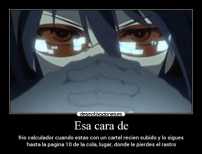 Esa cara de - frio calculador cuando estas con un cartel recien subido y lo sigues
hasta la pagina 10 de la cola, lugar, donde le pierdes el rastro